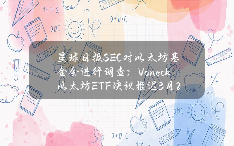 星球日报SEC对以太坊基金会进行调查；Vaneck以太坊ETF决议推迟（3月21日）